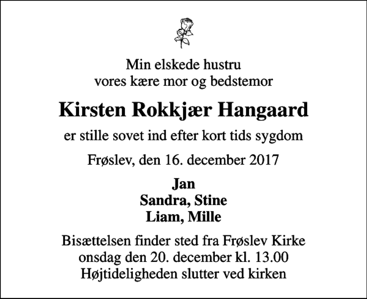 <p>Min elskede hustru vores kære mor og bedstemor<br />Kirsten Rokkjær Hangaard<br />er stille sovet ind efter kort tids sygdom<br />Frøslev, den 16. december 2017<br />Jan Sandra, Stine Liam, Mille<br />Bisættelsen finder sted fra Frøslev Kirke onsdag den 20. december kl. 13.00 Højtideligheden slutter ved kirken</p>