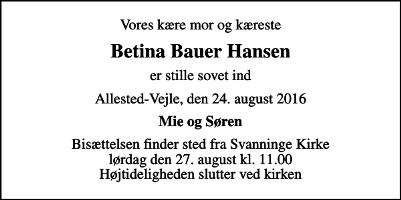 <p>Vores kære mor og kæreste<br />Betina Bauer Hansen<br />er stille sovet ind<br />Allested-Vejle, den 24. august 2016<br />Mie og Søren<br />Bisættelsen finder sted fra Svanninge Kirke lørdag den 27. august kl. 11.00 Højtideligheden slutter ved kirken</p>