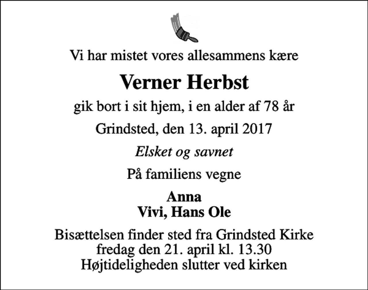 <p>Vi har mistet vores allesammens kære<br />Verner Herbst<br />gik bort i sit hjem, i en alder af 78 år<br />Grindsted, den 13. april 2017<br />Elsket og savnet<br />På familiens vegne<br />Anna Vivi, Hans Ole<br />Bisættelsen finder sted fra Grindsted Kirke fredag den 21. april kl. 13.30 Højtideligheden slutter ved kirken</p>