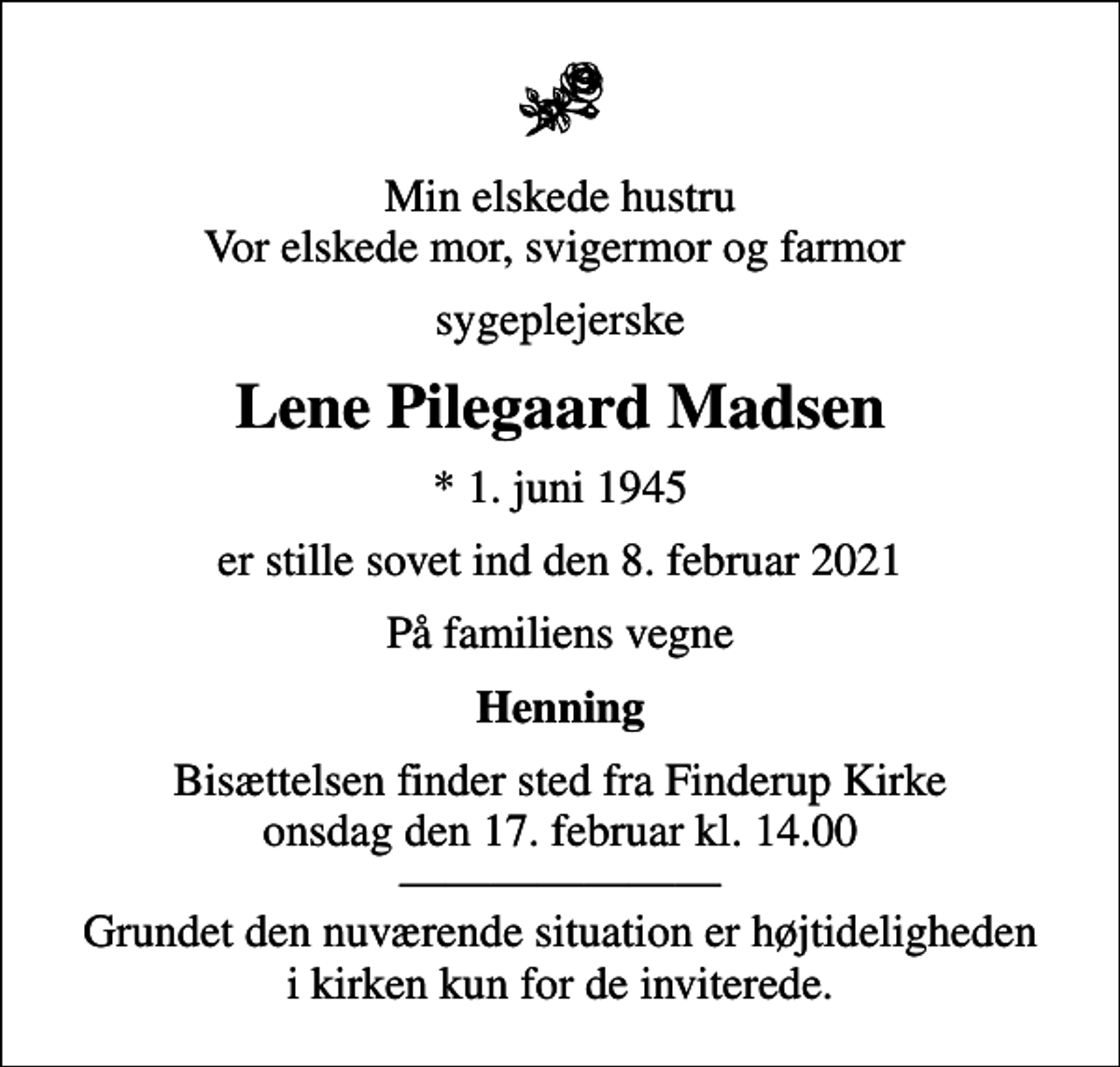 <p>Min elskede hustru Vor elskede mor, svigermor og farmor<br />sygeplejerske<br />Lene Pilegaard Madsen<br />* 1. juni 1945<br />er stille sovet ind den 8. februar 2021<br />På familiens vegne<br />Henning<br />Bisættelsen finder sted fra Finderup Kirke onsdag den 17. februar kl. 14.00 Grundet den nuværende situation er højtideligheden i kirken kun for de inviterede.</p>