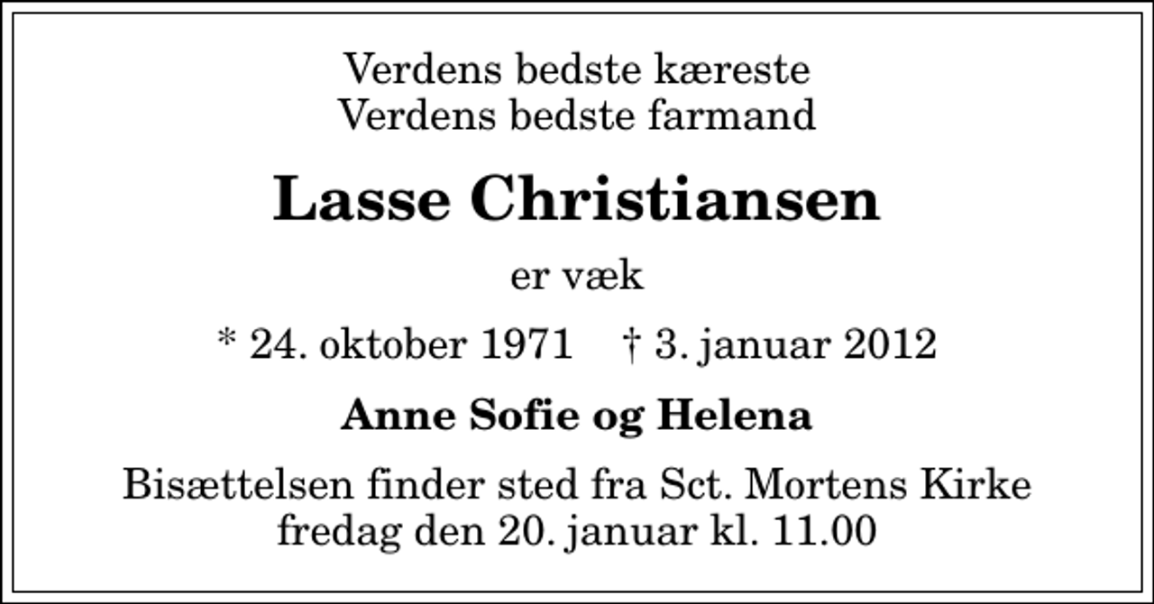 <p>Verdens bedste kæreste Verdens bedste farmand<br />Lasse Christiansen<br />er væk<br />* 24. oktober 1971 ✝ 3. januar 2012<br />Anne Sofie og Helena<br />Bisættelsen finder sted fra Sankt Mortens Kirke fredag den 20. januar kl. 11.00</p>