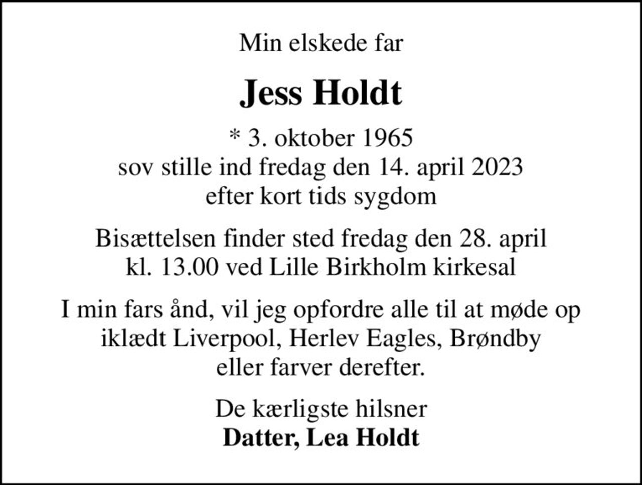 Min elskede far
Jess Holdt
* 3. oktober 1965 sov stille ind fredag den 14. april 2023 efter kort tids sygdom
Bisættelsen finder sted fredag den 28. april kl. 13.00 ved Lille Birkholm kirkesal
I min fars ånd, vil jeg opfordre alle til at møde op iklædt Liverpool, Herlev Eagles, Brøndby eller farver derefter.
De kærligste hilsner <b>Datter, Lea Holdt