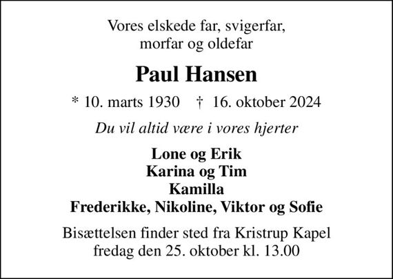 Vores elskede far, svigerfar, morfar og oldefar
Paul Hansen
* 10. marts 1930    &#x271d; 16. oktober 2024
Du vil altid være i vores hjerter
Lone og Erik Karina og Tim Kamilla Frederikke, Nikoline, Viktor og Sofie
Bisættelsen finder sted fra Kristrup Kapel  fredag den 25. oktober kl. 13.00