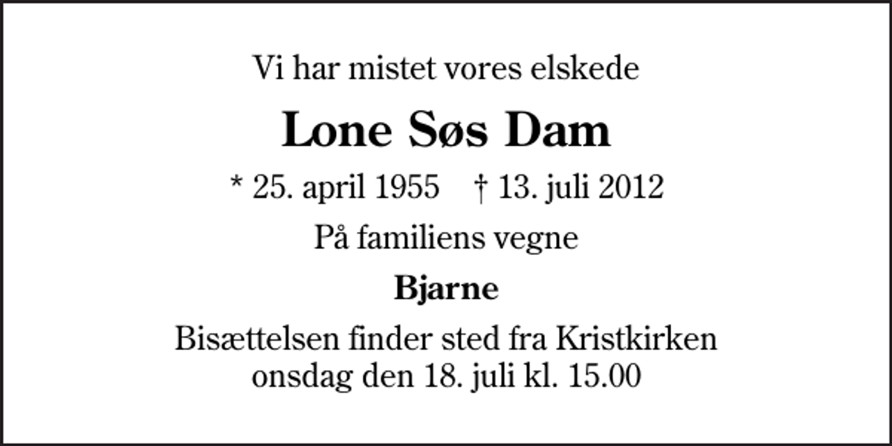 <p>Vi har mistet vores elskede<br />Lone Søs Dam<br />* 25. april 1955 ✝ 13. juli 2012<br />På familiens vegne<br />Bjarne<br />Bisættelsen finder sted fra Kristkirken onsdag den 18. juli kl. 15.00</p>