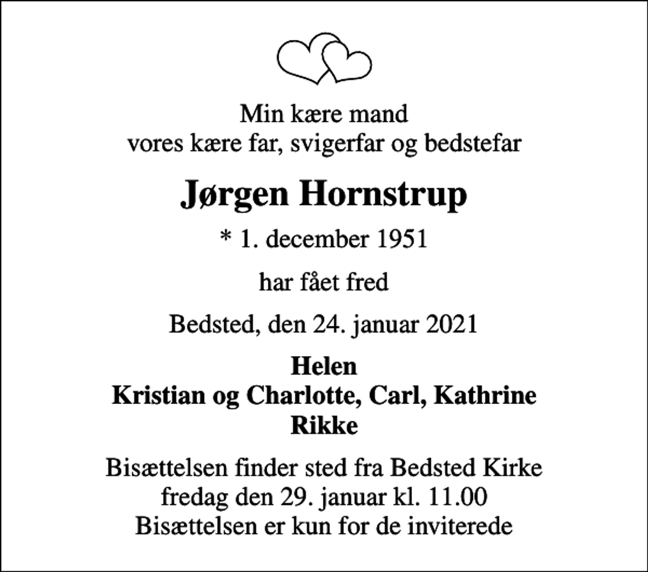 <p>Min kære mand vores kære far, svigerfar og bedstefar<br />Jørgen Hornstrup<br />* 1. december 1951<br />har fået fred<br />Bedsted, den 24. januar 2021<br />Helen Kristian og Charlotte, Carl, Kathrine Rikke<br />Bisættelsen finder sted fra Bedsted Kirke fredag den 29. januar kl. 11.00 Bisættelsen er kun for de inviterede</p>