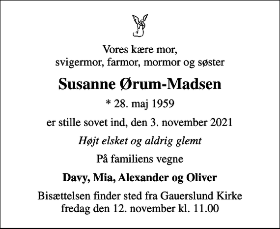 <p>Vores kære mor, svigermor, farmor, mormor og søster<br />Susanne Ørum-Madsen<br />* 28. maj 1959<br />er stille sovet ind, den 3. november 2021<br />Højt elsket og aldrig glemt<br />På familiens vegne<br />Davy, Mia, Alexander og Oliver<br />Bisættelsen finder sted fra Gauerslund Kirke fredag den 12. november kl. 11.00</p>