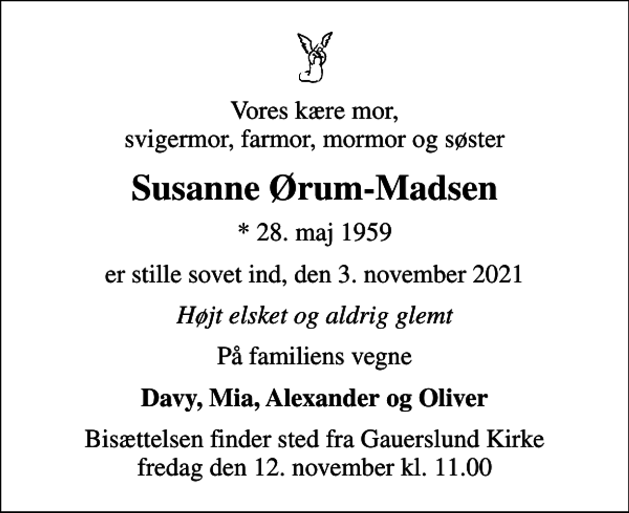 <p>Vores kære mor, svigermor, farmor, mormor og søster<br />Susanne Ørum-Madsen<br />* 28. maj 1959<br />er stille sovet ind, den 3. november 2021<br />Højt elsket og aldrig glemt<br />På familiens vegne<br />Davy, Mia, Alexander og Oliver<br />Bisættelsen finder sted fra Gauerslund Kirke fredag den 12. november kl. 11.00</p>