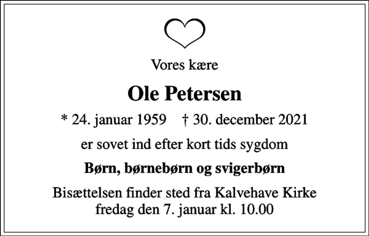 <p>Vores kære<br />Ole Petersen<br />* 24. januar 1959 ✝ 30. december 2021<br />er sovet ind efter kort tids sygdom<br />Børn, børnebørn og svigerbørn<br />Bisættelsen finder sted fra Kalvehave Kirke fredag den 7. januar kl. 10.00</p>