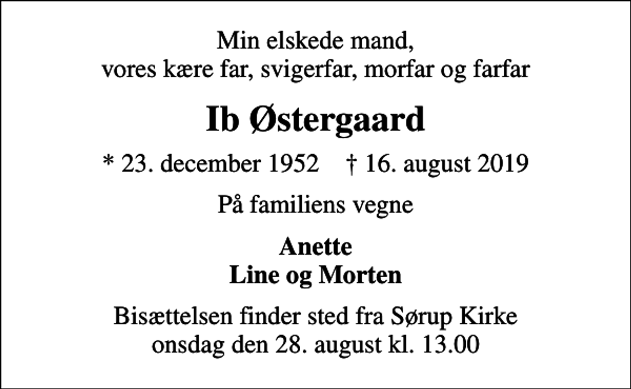 <p>Min elskede mand, vores kære far, svigerfar, morfar og farfar<br />Ib Østergaard<br />* 23. december 1952 ✝ 16. august 2019<br />På familiens vegne<br />Anette Line og Morten<br />Bisættelsen finder sted fra Sørup Kirke onsdag den 28. august kl. 13.00</p>