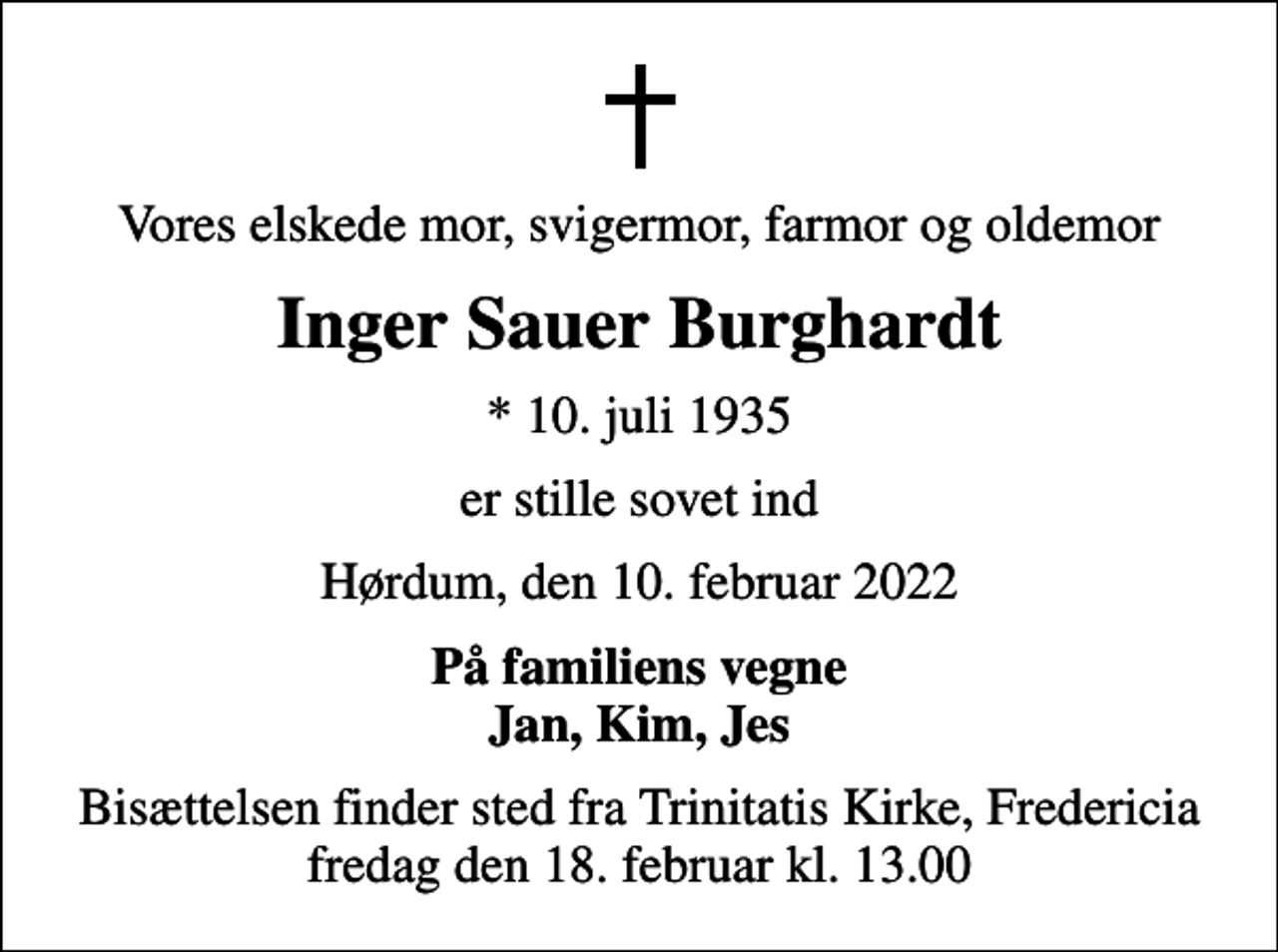 <p>Vores elskede mor, svigermor, farmor og oldemor<br />Inger Sauer Burghardt<br />* 10. juli 1935<br />er stille sovet ind<br />Hørdum, den 10. februar 2022<br />På familiens vegne Jan, Kim, Jes<br />Bisættelsen finder sted fra Trinitatis Kirke, Fredericia fredag den 18. februar kl. 13.00</p>