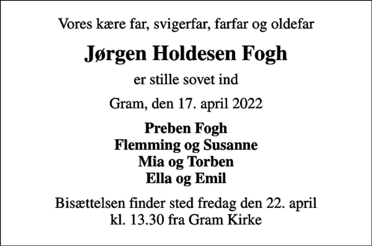 <p>Vores kære far, svigerfar, farfar og oldefar<br />Jørgen Holdesen Fogh<br />er stille sovet ind<br />Gram, den 17. april 2022<br />Preben Fogh Flemming og Susanne Mia og Torben Ella og Emil<br />Bisættelsen finder sted fredag den 22. april kl. 13.30 fra Gram Kirke</p>