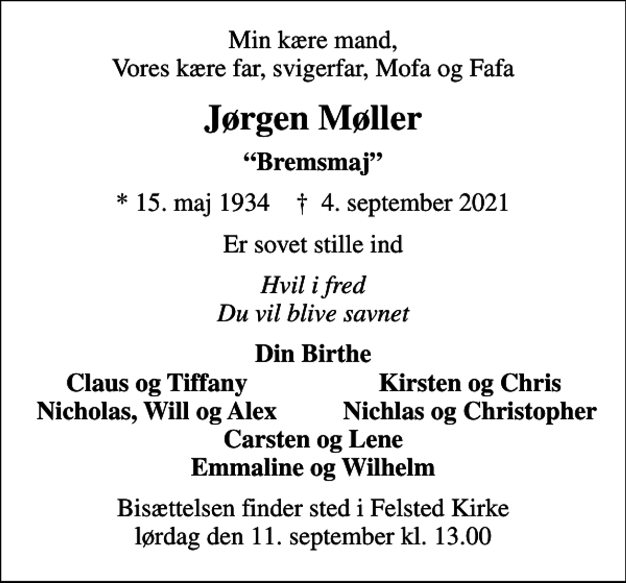 <p>Min kære mand, Vores kære far, svigerfar, Mofa og Fafa<br />Jørgen Møller<br />Bremsmaj<br />* 15. maj 1934 ✝ 4. september 2021<br />Er sovet stille ind<br />Hvil i fred Du vil blive savnet<br />Din Birthe<br />Claus og Tiffany<br />Kirsten og Chris<br />Nicholas, Will og Alex<br />Nichlas og Christopher<br />Bisættelsen finder sted i Felsted Kirke lørdag den 11. september kl. 13.00</p>