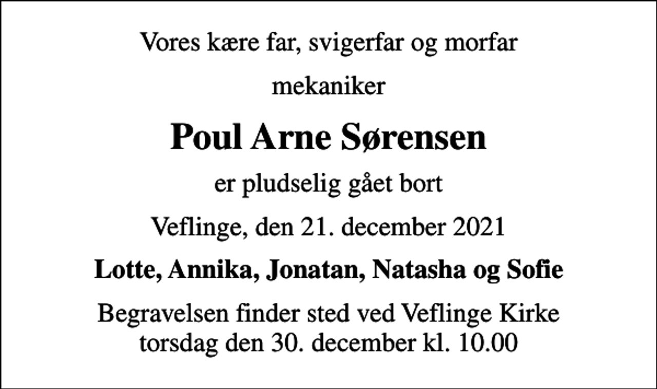 <p>Vores kære far, svigerfar og morfar<br />mekaniker<br />Poul Arne Sørensen<br />er pludselig gået bort<br />Veflinge, den 21. december 2021<br />Lotte, Annika, Jonatan, Natasha og Sofie<br />Begravelsen finder sted ved Veflinge Kirke torsdag den 30. december kl. 10.00</p>