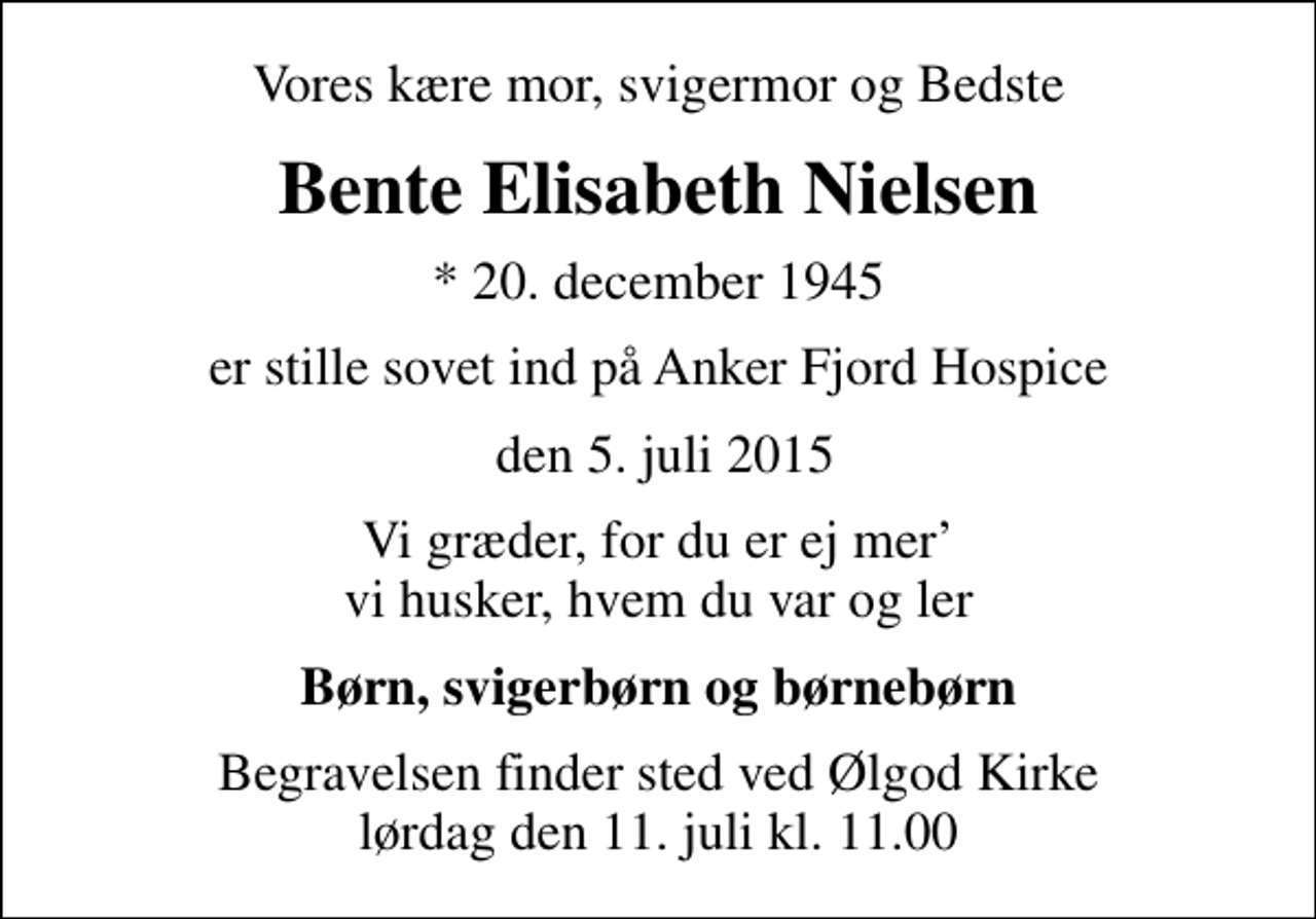 <p>Vores kære mor, svigermor og Bedste<br />Bente Elisabeth Nielsen<br />* 20. december 1945<br />er stille sovet ind på Anker Fjord Hospice<br />den 5. juli 2015<br />Vi græder, for du er ej mer vi husker, hvem du var og ler<br />Børn, svigerbørn og børnebørn<br />Begravelsen finder sted ved Ølgod Kirke lørdag den 11. juli kl. 11.00</p>
