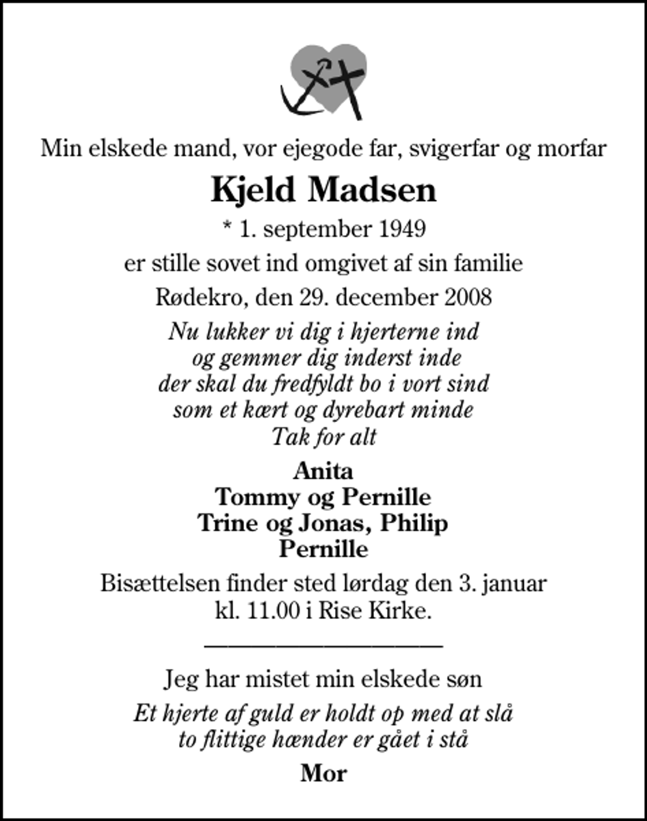 <p>Min elskede mand, vor ejegode far, svigerfar og morfar<br />Kjeld Madsen<br />* 1. september 1949<br />er stille sovet ind omgivet af sin familie<br />Rødekro, den 29. december 2008<br />Nu lukker vi dig i hjerterne ind og gemmer dig inderst inde der skal du fredfyldt bo i vort sind som et kært og dyrebart minde Tak for alt<br />Anita Tommy og Pernille Trine og Jonas, Philip Pernille<br />Bisættelsen finder sted lørdag den 3. januar kl. 11.00 i Rise Kirke<br />Jeg har mistet min elskede søn<br />Et hjerte af guld er holdt op med at slå to flittige hænder er gået i stå<br />Mor</p>