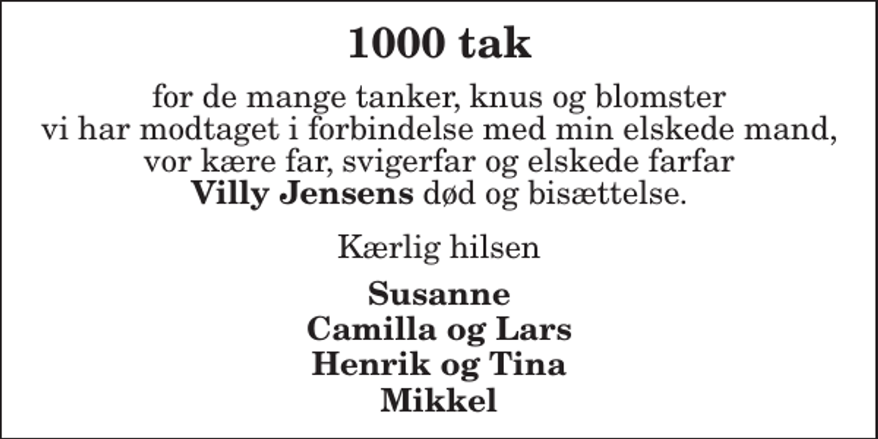 <p>1000 tak<br />for de mange tanker, knus og blomster vi har modtaget i forbindelse med min elskede mand, vor kære far, svigerfar og elskede farfar Villy Jensens død og bisættelse.<br />Kærlig hilsen<br />Susanne Camilla og Lars Henrik og Tina Mikkel</p>