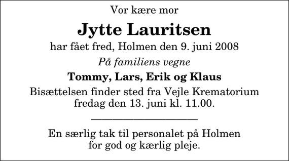 <p>Vor kære mor<br />Jytte Lauritsen<br />har fået fred, Holmen den 9. juni 2008<br />På familiens vegne<br />Tommy, Lars, Erik og Klaus<br />Bisættelsen finder sted fra Skovkapellet fredag den 13. juni kl. 11.00</p><p>En særlig tak til personalet på Holmen for god og kærlig pleje.</p>