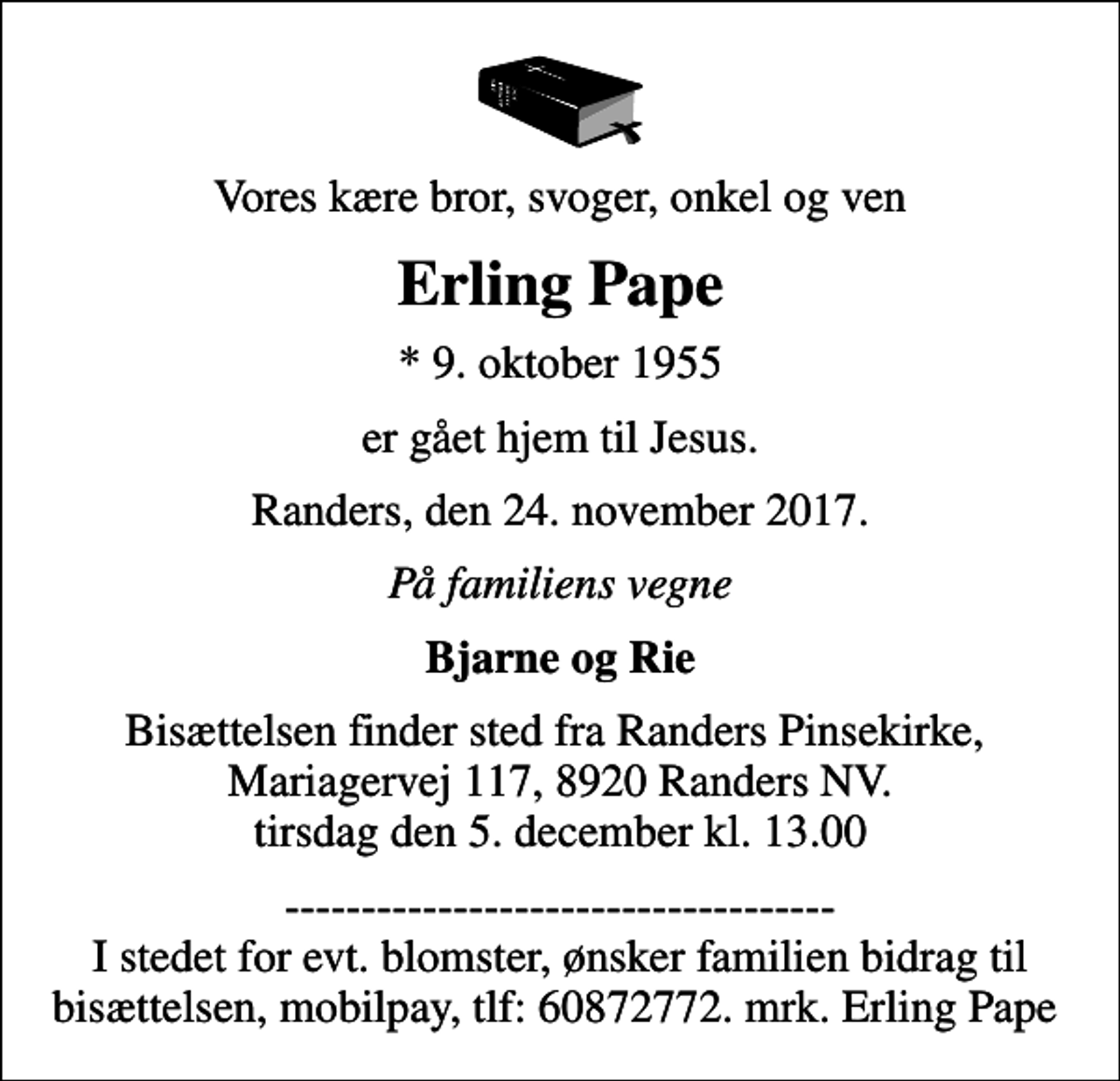 <p>Vores kære bror, svoger, onkel og ven<br />Erling Pape<br />* 9. oktober 1955<br />er gået hjem til Jesus.<br />Randers, den 24. november 2017.<br />På familiens vegne<br />Bjarne og Rie<br />Bisættelsen finder sted fra Randers Pinsekirke, Mariagervej 117, 8920 Randers NV. tirsdag den 5. december kl. 13.00<br />------------------------------------ I stedet for evt. blomster, ønsker familien bidrag til bisættelsen, mobilpay, tlf: 60872772. mrk. Erling Pape</p>