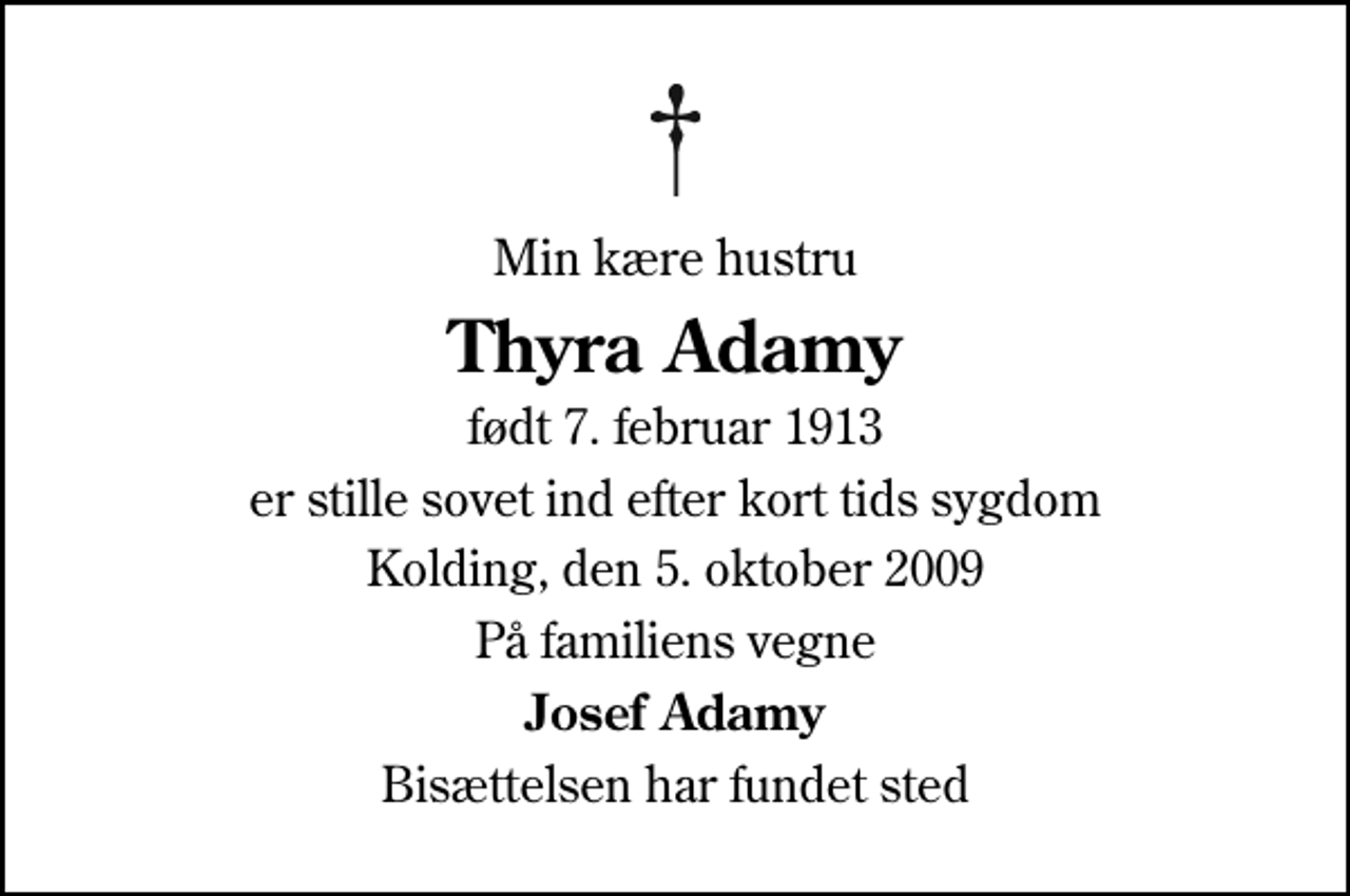 <p>Min kære hustru<br />Thyra Adamy<br />født 7. februar 1913<br />er stille sovet ind efter kort tids sygdom<br />Kolding, den 5. oktober 2009<br />På familiens vegne<br />Josef Adamy<br />Bisættelsen har fundet sted</p>