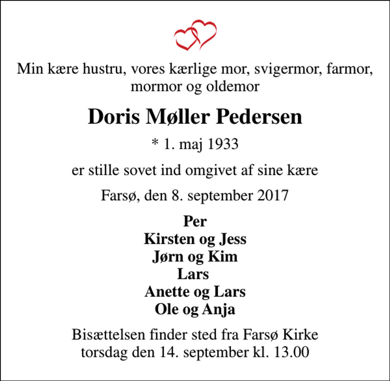 <p>Min kære hustru, vores kærlige mor, svigermor, farmor, mormor og oldemor<br />Doris Møller Pedersen<br />* 1. maj 1933<br />er stille sovet ind omgivet af sine kære<br />Farsø, den 8. september 2017<br />Per Kirsten og Jess Jørn og Kim Lars Anette og Lars Ole og Anja<br />Bisættelsen finder sted fra Farsø Kirke torsdag den 14. september kl. 13.00</p>