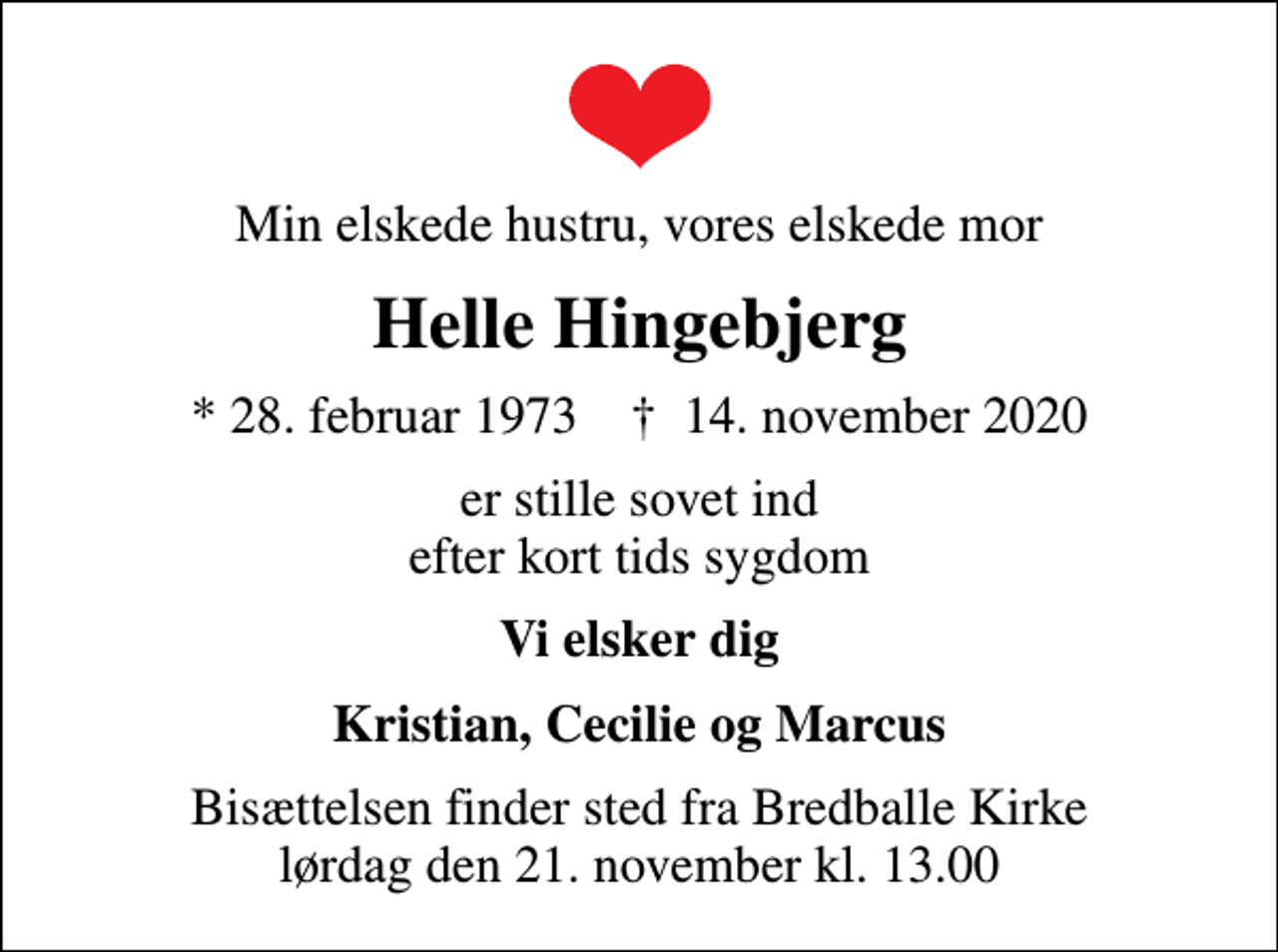 <p>Min elskede hustru, vores elskede mor<br />Helle Hingebjerg<br />* 28. februar 1973 ✝ 14. november 2020<br />er stille sovet ind efter kort tids sygdom<br />Vi elsker dig<br />Kristian, Cecilie og Marcus<br />Bisættelsen finder sted fra Bredballe Kirke lørdag den 21. november kl. 13.00</p>