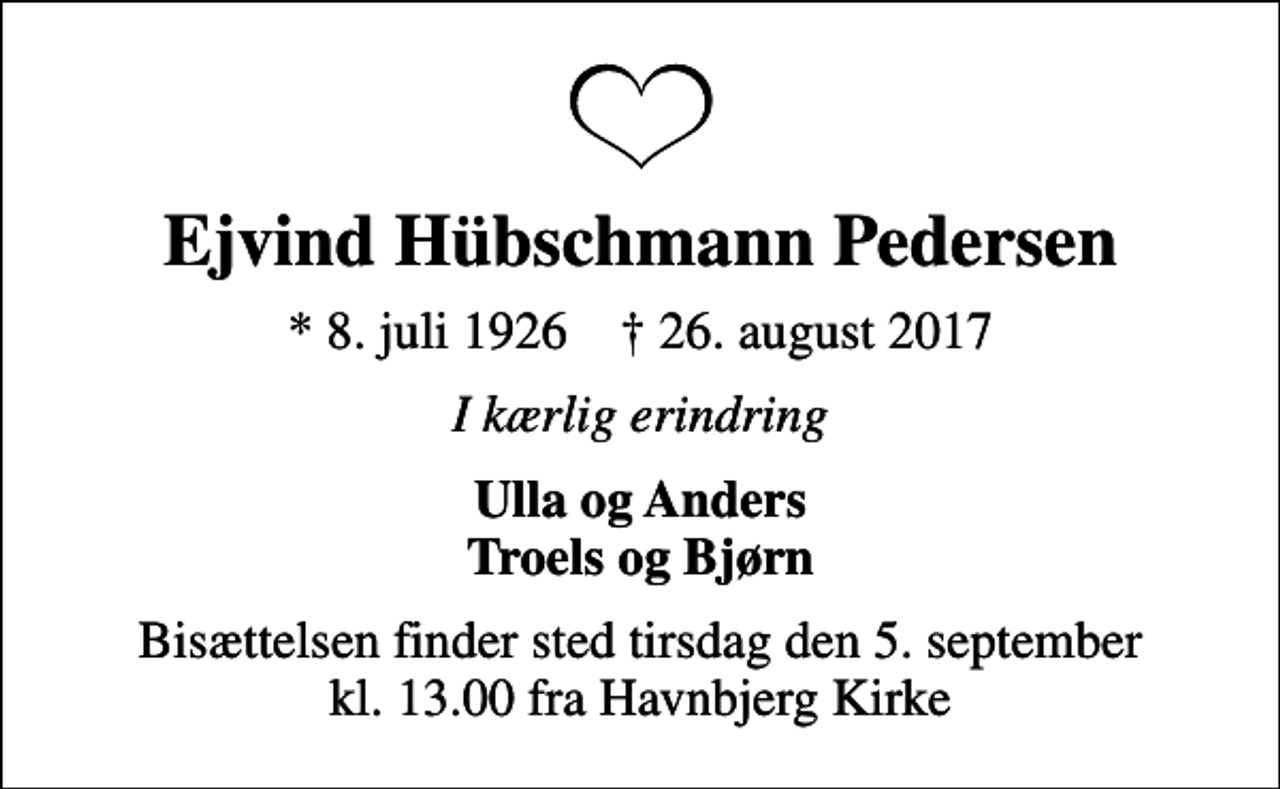 <p>Ejvind Hübschmann Pedersen<br />* 8. juli 1926 ✝ 26. august 2017<br />I kærlig erindring<br />Ulla og Anders Troels og Bjørn<br />Bisættelsen finder sted tirsdag den 5. september kl. 13.00 fra Havnbjerg Kirke</p>