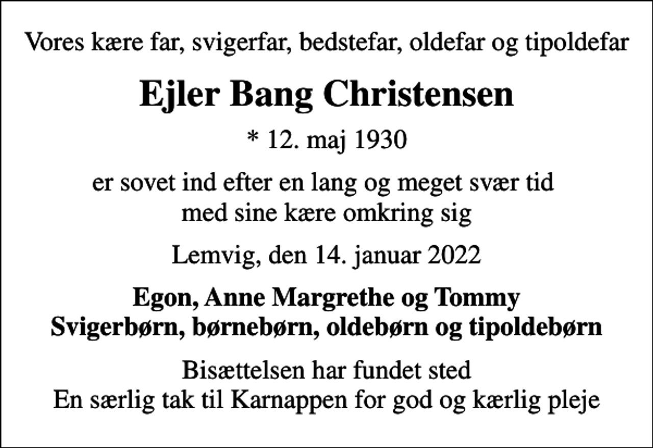 <p>Vores kære far, svigerfar, bedstefar, oldefar og tipoldefar<br />Ejler Bang Christensen<br />* 12. maj 1930<br />er sovet ind efter en lang og meget svær tid med sine kære omkring sig<br />Lemvig, den 14. januar 2022<br />Egon, Anne Margrethe og Tommy Svigerbørn, børnebørn, oldebørn og tipoldebørn<br />Bisættelsen har fundet sted En særlig tak til Karnappen for god og kærlig pleje</p>