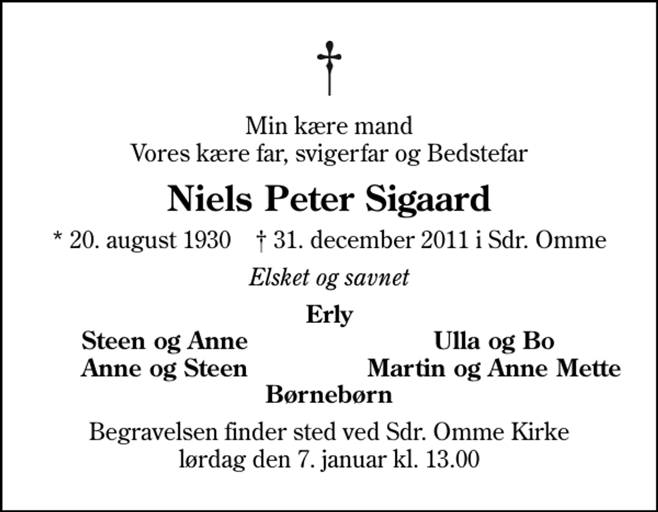 <p>Min kære mand Vores kære far, svigerfar og Bedstefar<br />Niels Peter Sigaard<br />* 20. august 1930 ✝ 31. december 2011 i Sdr. Omme<br />Elsket og savnet<br />Erly<br />Steen og Anne<br />Ulla og Bo<br />Anne og Steen<br />Martin og Anne Mette<br />Begravelsen finder sted ved Sdr. Omme Kirke lørdag den 7. januar kl. 13.00</p>