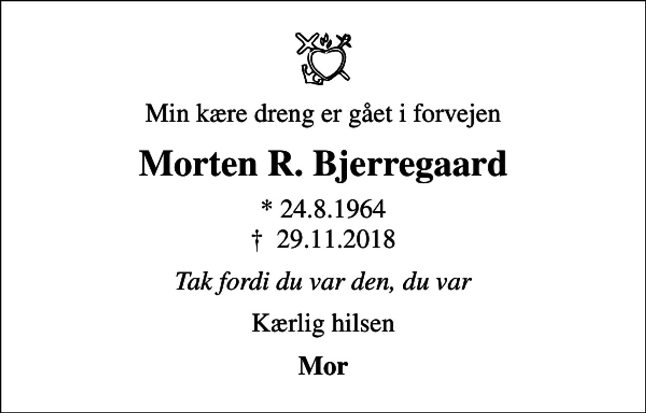 <p>Min kære dreng er gået i forvejen<br />Morten R. Bjerregaard<br />* 24.8.1964<br />✝ 29.11.2018<br />Tak fordi du var den, du var<br />Kærlig hilsen<br />Mor</p>