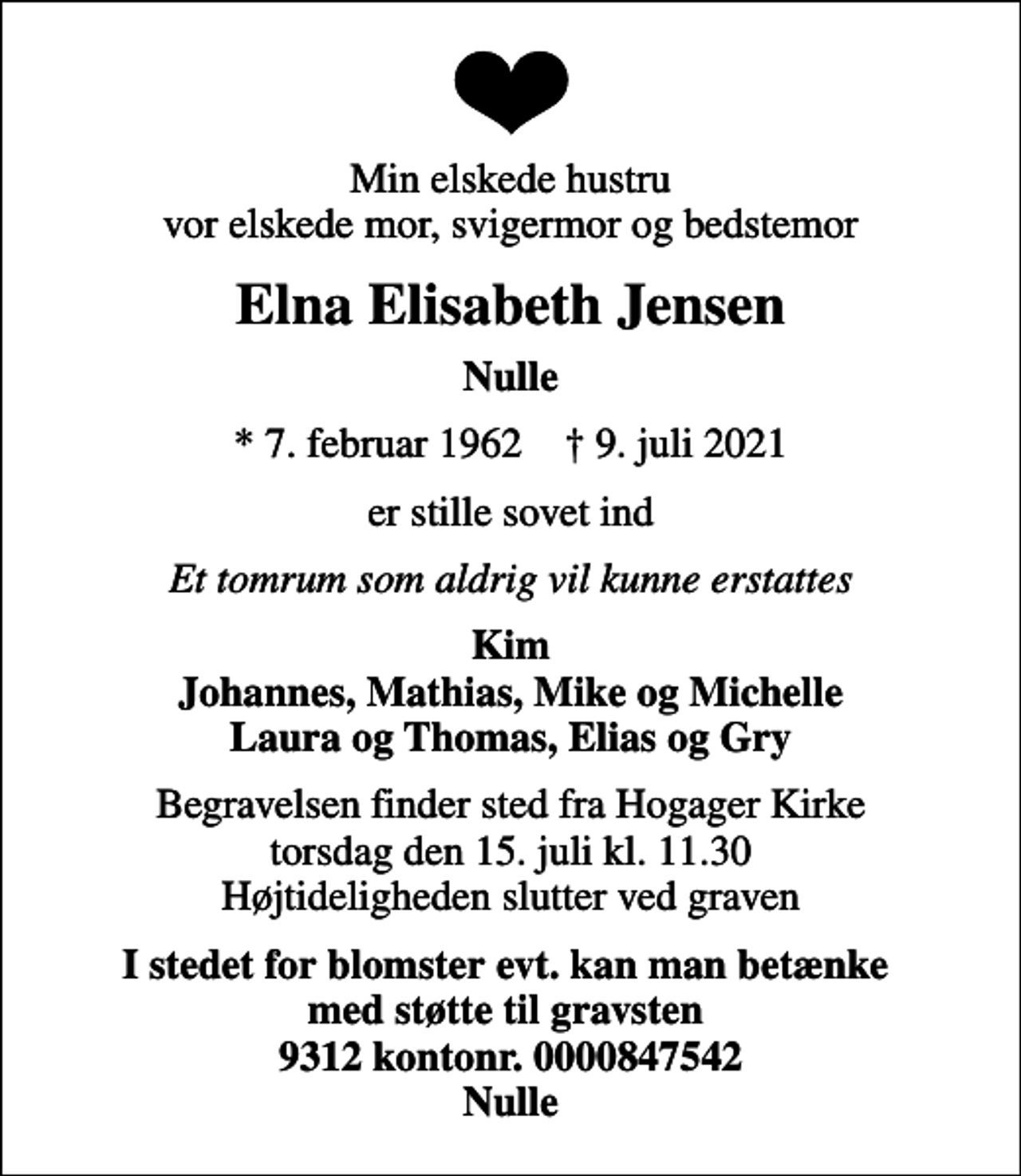 <p>Min elskede hustru vor elskede mor, svigermor og bedstemor<br />Elna Elisabeth Jensen<br />Nulle<br />* 7. februar 1962 ✝ 9. juli 2021<br />er stille sovet ind<br />Et tomrum som aldrig vil kunne erstattes<br />Kim Johannes, Mathias, Mike og Michelle Laura og Thomas, Elias og Gry<br />Begravelsen finder sted fra Hogager Kirke torsdag den 15. juli kl. 11.30 Højtideligheden slutter ved graven<br />I stedet for blomster evt. kan man betænke med støtte til gravsten 9312 kontonr. 0000847542 Nulle</p>