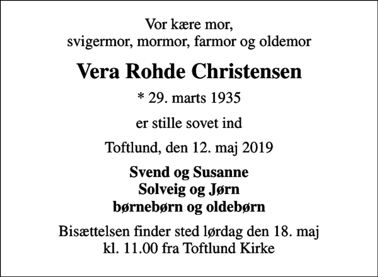 <p>Vor kære mor, svigermor, mormor, farmor og oldemor<br />Vera Rohde Christensen<br />* 29. marts 1935<br />er stille sovet ind<br />Toftlund, den 12. maj 2019<br />Svend og Susanne Solveig og Jørn børnebørn og oldebørn<br />Bisættelsen finder sted lørdag den 18. maj kl. 11.00 fra Toftlund Kirke</p>