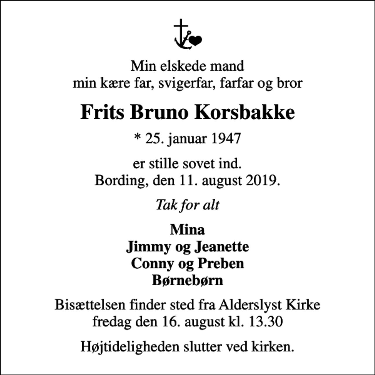 <p>Min elskede mand min kære far, svigerfar, farfar og bror<br />Frits Bruno Korsbakke<br />* 25. januar 1947<br />er stille sovet ind. Bording, den 11. august 2019.<br />Tak for alt<br />Mina Jimmy og Jeanette Conny og Preben Børnebørn<br />Bisættelsen finder sted fra Alderslyst Kirke fredag den 16. august kl. 13.30<br />Højtideligheden slutter ved kirken.</p>