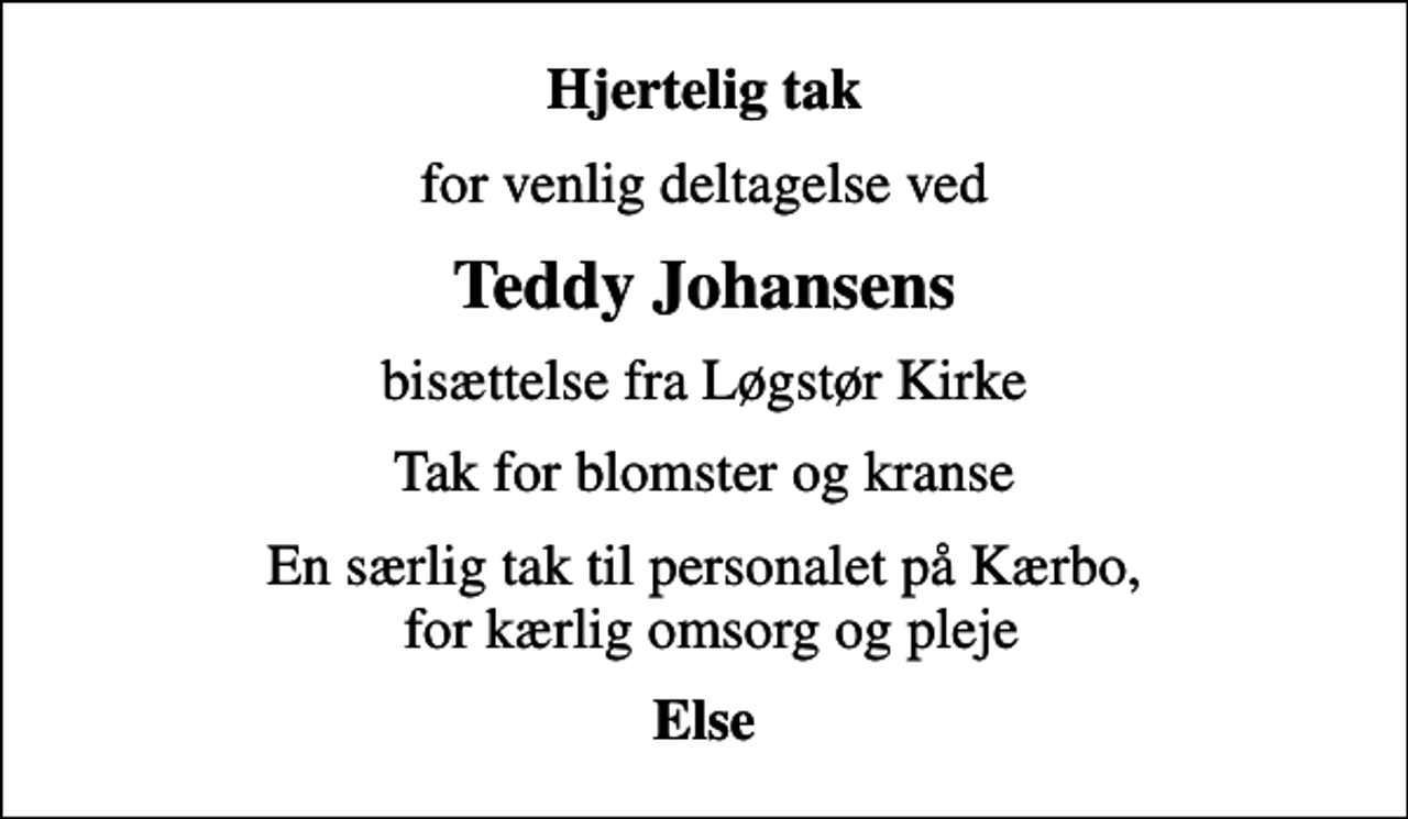 <p>Hjertelig tak<br />for venlig deltagelse ved<br />Teddy Johansens<br />bisættelse fra Løgstør Kirke<br />Tak for blomster og kranse<br />En særlig tak til personalet på Kærbo, for kærlig omsorg og pleje<br />Else</p>