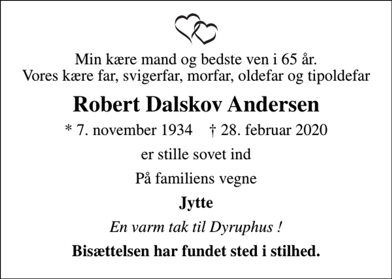 <p>Min kære mand og bedste ven i 65 år. Vores kære far, svigerfar, morfar, oldefar og tipoldefar<br />Robert Dalskov Andersen<br />* 7. november 1934 ✝ 28. februar 2020<br />er stille sovet ind<br />På familiens vegne<br />Jytte<br />En varm tak til Dyruphus !<br />Bisættelsen har fundet sted i stilhed.</p>