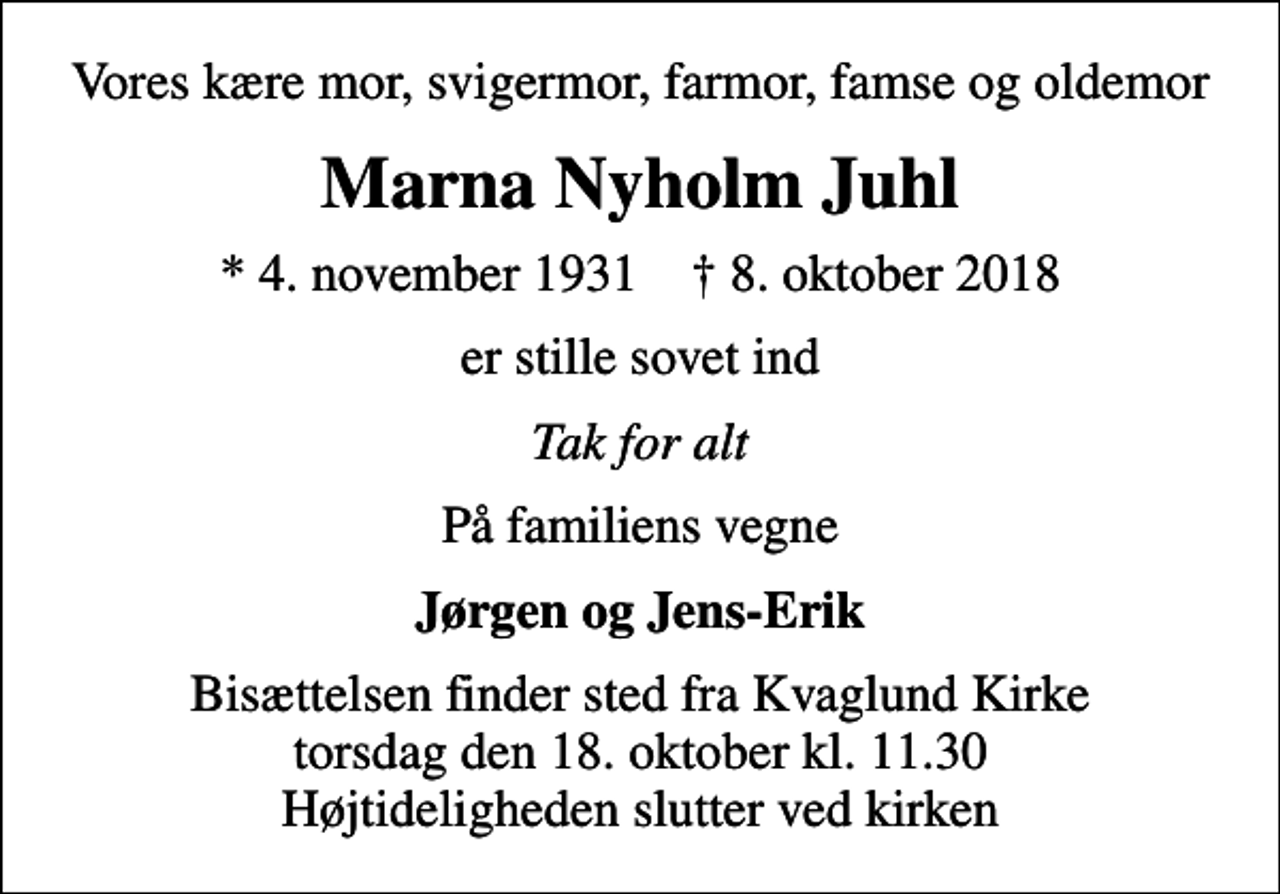 <p>Vores kære mor, svigermor, farmor, famse og oldemor<br />Marna Nyholm Juhl<br />* 4. november 1931 ✝ 8. oktober 2018<br />er stille sovet ind<br />Tak for alt<br />På familiens vegne<br />Jørgen og Jens-Erik<br />Bisættelsen finder sted fra Kvaglund Kirke torsdag den 18. oktober kl. 11.30 Højtideligheden slutter ved kirken</p>