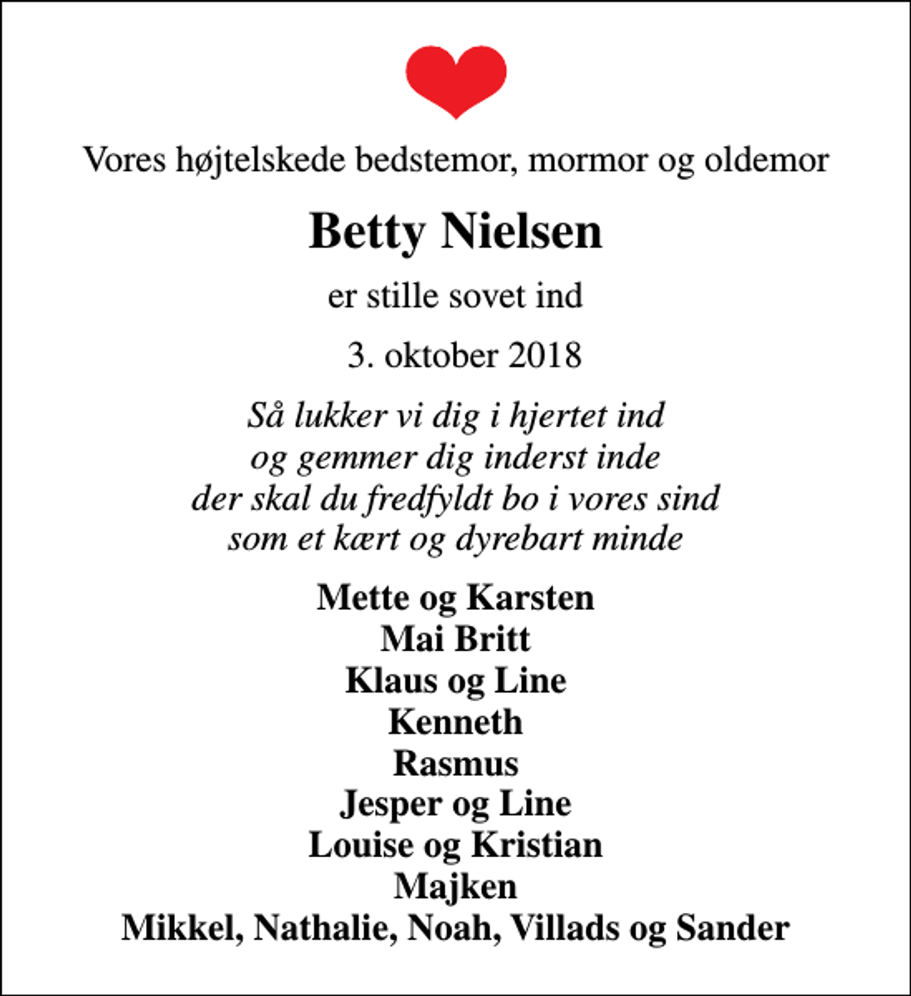 <p>Vores højtelskede bedstemor, mormor og oldemor<br />Betty Nielsen<br />er stille sovet ind<br />3. oktober 2018<br />Så lukker vi dig i hjertet ind og gemmer dig inderst inde der skal du fredfyldt bo i vores sind som et kært og dyrebart minde<br />Mette og Karsten Mai Britt Klaus og Line Kenneth Rasmus Jesper og Line Louise og Kristian Majken Mikkel, Nathalie, Noah, Villads og Sander</p>