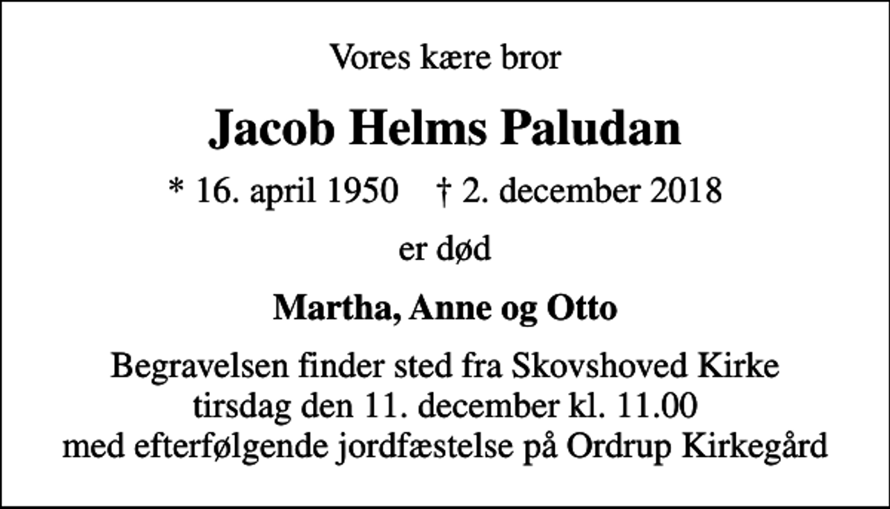 <p>Vores kære bror<br />Jacob Helms Paludan<br />* 16. april 1950 ✝ 2. december 2018<br />er død<br />Martha, Anne og Otto<br />Begravelsen finder sted fra Skovshoved Kirke tirsdag den 11. december kl. 11.00 med efterfølgende jordfæstelse på Ordrup Kirkegård</p>