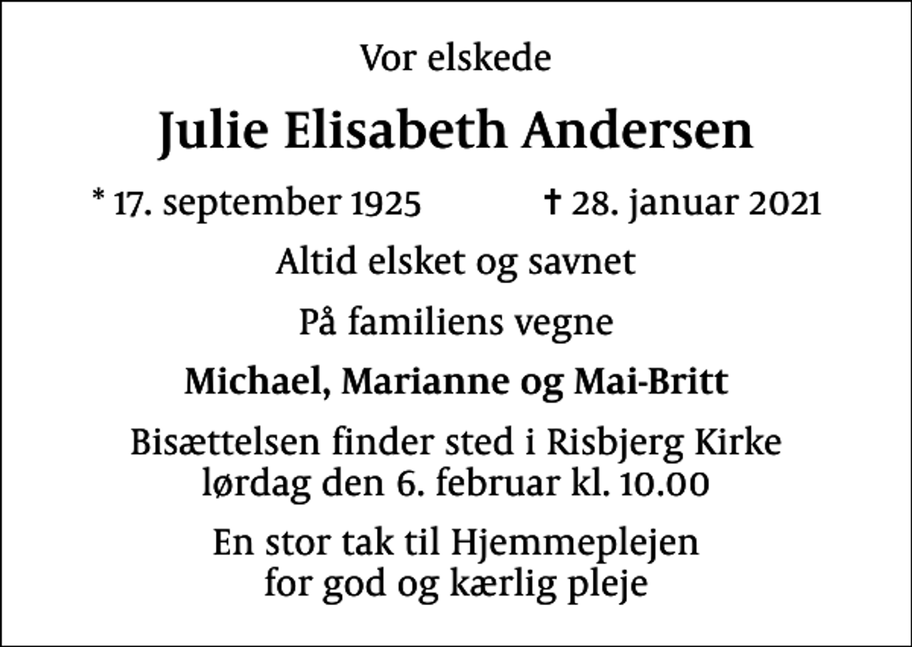 <p>Vor elskede<br />Julie Elisabeth Andersen<br />* 17. september 1925 ✝ 28. januar 2021<br />Altid elsket og savnet<br />På familiens vegne<br />Michael, Marianne og Mai-Britt<br />Bisættelsen finder sted i Risbjerg Kirke lørdag den 6. februar kl. 10.00<br />En stor tak til Hjemmeplejen for god og kærlig pleje</p>