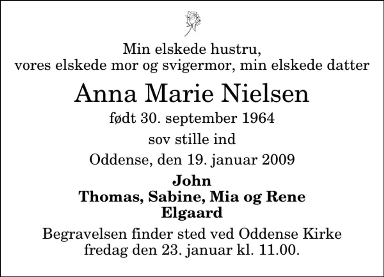 <p>Min elskede hustru, vores elskede mor og svigermor, min elskede datter<br />Anna Marie Nielsen<br />født 30. september 1964<br />sov stille ind<br />Oddense, den 19. januar 2009<br />John Thomas, Sabine, Mia og Rene Elgaard<br />Begravelsen finder sted ved Oddense Kirke fredag den 23. januar kl. 11.00</p>