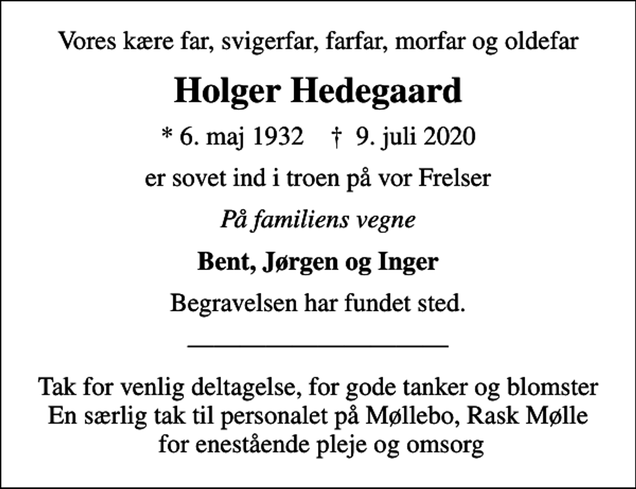 <p>Vores kære far, svigerfar, farfar, morfar og oldefar<br />Holger Hedegaard<br />* 6. maj 1932 ✝ 9. juli 2020<br />er sovet ind i troen på vor Frelser<br />På familiens vegne<br />Bent, Jørgen og Inger<br />Begravelsen har fundet sted.<br />Tak for venlig deltagelse, for gode tanker og blomster En særlig tak til personalet på Møllebo, Rask Mølle for enestående pleje og omsorg</p>