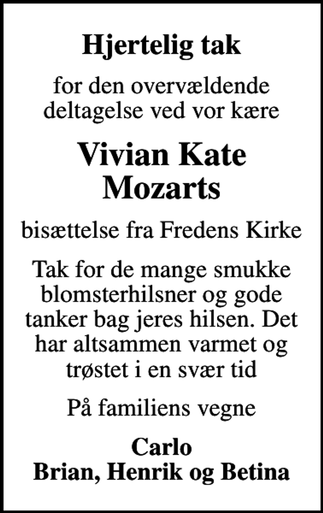 <p>Hjertelig tak<br />for den overvældende deltagelse ved vor kære<br />Vivian Kate Mozarts<br />bisættelse fra Fredens Kirke<br />Tak for de mange smukke blomsterhilsner og gode tanker bag jeres hilsen. Det har altsammen varmet og trøstet i en svær tid<br />På familiens vegne<br />Carlo Brian, Henrik og Betina</p>