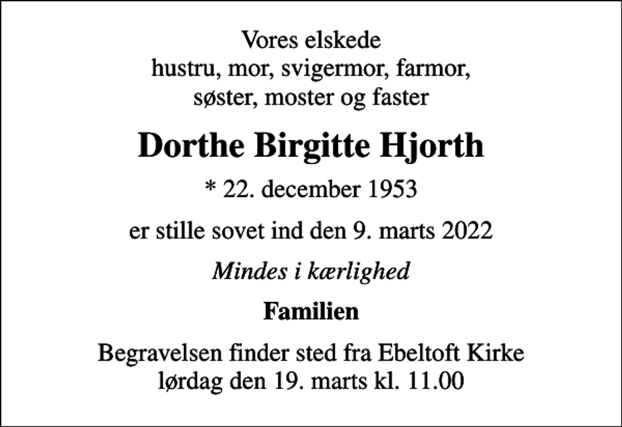 <p>Vores elskede hustru, mor, svigermor, farmor, søster, moster og faster<br />Dorthe Birgitte Hjorth<br />* 22. december 1953<br />er stille sovet ind den 9. marts 2022<br />Mindes i kærlighed<br />Familien<br />Begravelsen finder sted fra Ebeltoft Kirke lørdag den 19. marts kl. 11.00</p>