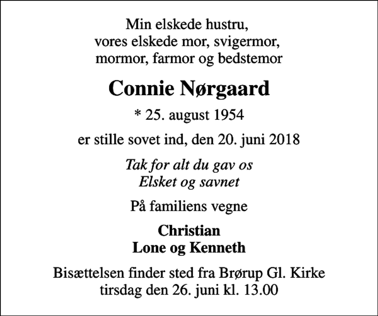 <p>Min elskede hustru, vores elskede mor, svigermor, mormor, farmor og bedstemor<br />Connie Nørgaard<br />* 25. august 1954<br />er stille sovet ind, den 20. juni 2018<br />Tak for alt du gav os Elsket og savnet<br />På familiens vegne<br />Christian Lone og Kenneth<br />Bisættelsen finder sted fra Brørup Gl. Kirke tirsdag den 26. juni kl. 13.00</p>