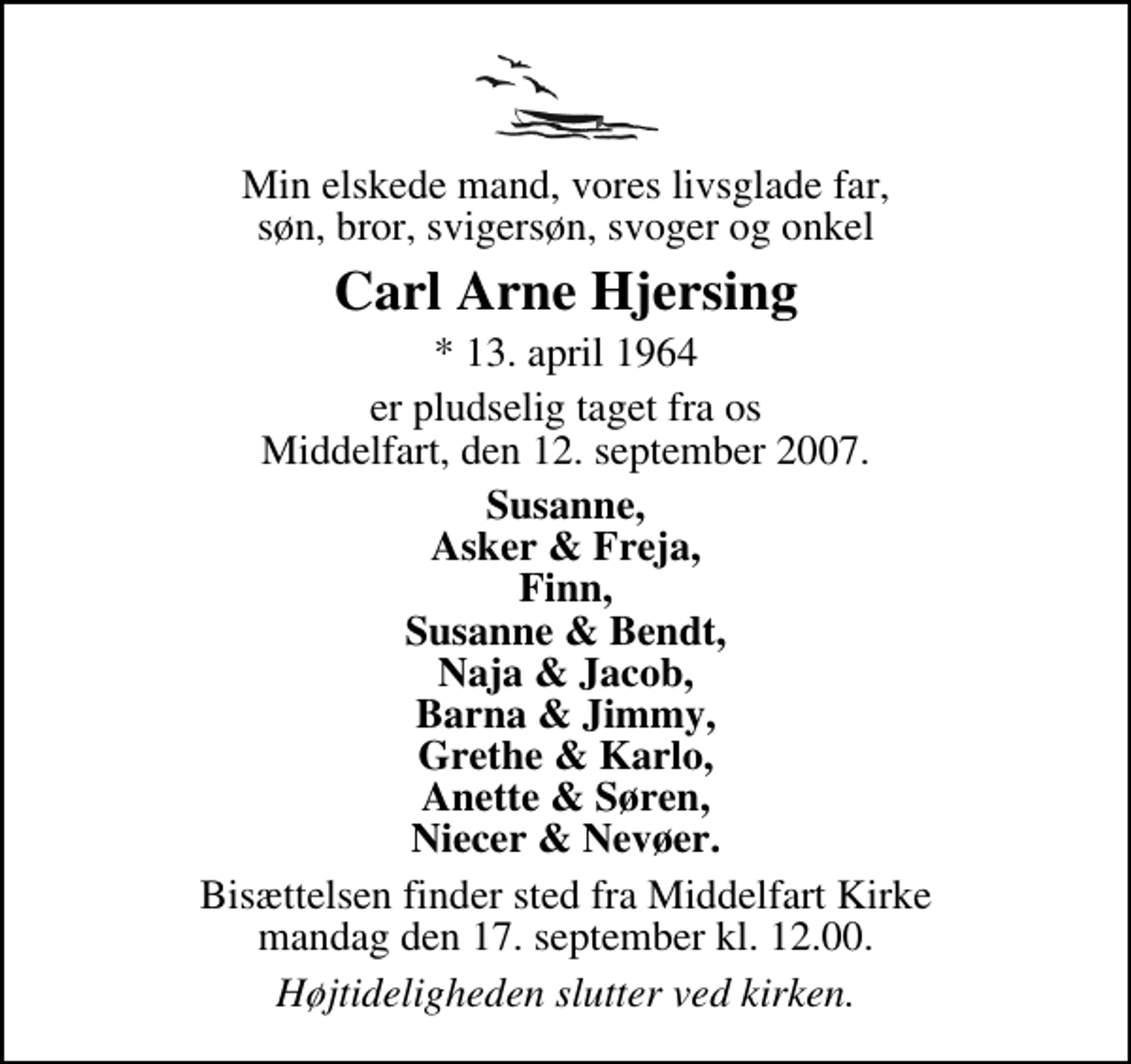 <p>Min elskede mand, vores livsglade far, søn, bror, svigersøn, svoger og onkel<br />Carl Arne Hjersing<br />* 13. april 1964<br />er pludselig taget fra os Middelfart, den 12. september 2007.<br />Susanne, Asker &amp; Freja, Finn, Susanne &amp; Bendt, Naja &amp; Jacob, Barna &amp; Jimmy, Grethe &amp; Karlo, Anette &amp; Søren, Niecer &amp; Nevøer.<br />Bisættelsen finder sted fra Middelfart Kirke mandag den 17. september kl. 12.00<br />Højtideligheden slutter ved kirken.</p>