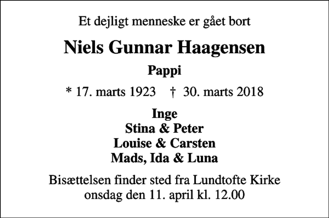 <p>Et dejligt menneske er gået bort<br />Niels Gunnar Haagensen<br />Pappi<br />* 17. marts 1923 ✝ 30. marts 2018<br />Inge Stina &amp; Peter Louise &amp; Carsten Mads, Ida &amp; Luna<br />Bisættelsen finder sted fra Lundtofte Kirke onsdag den 11. april kl. 12.00</p>