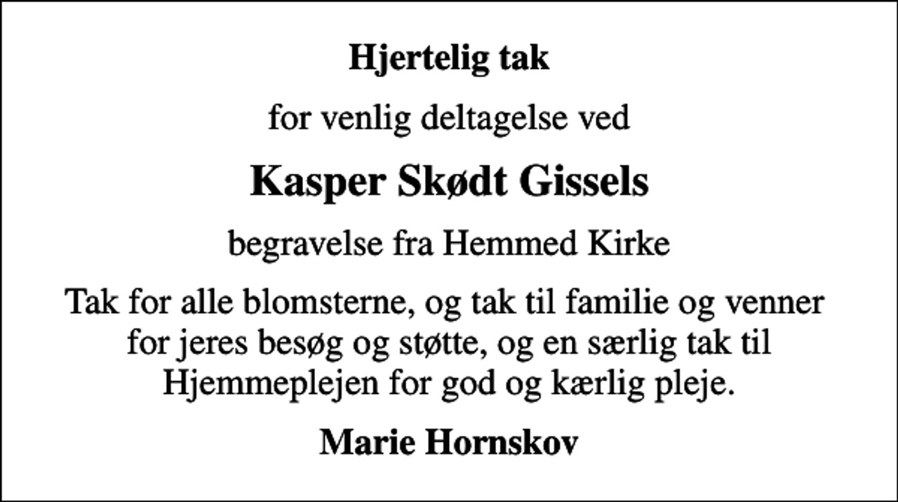 <p>Hjertelig tak<br />for venlig deltagelse ved<br />Kasper Skødt Gissels<br />begravelse fra Hemmed Kirke<br />Tak for alle blomsterne, og tak til familie og venner for jeres besøg og støtte, og en særlig tak til Hjemmeplejen for god og kærlig pleje.<br />Marie Hornskov</p>