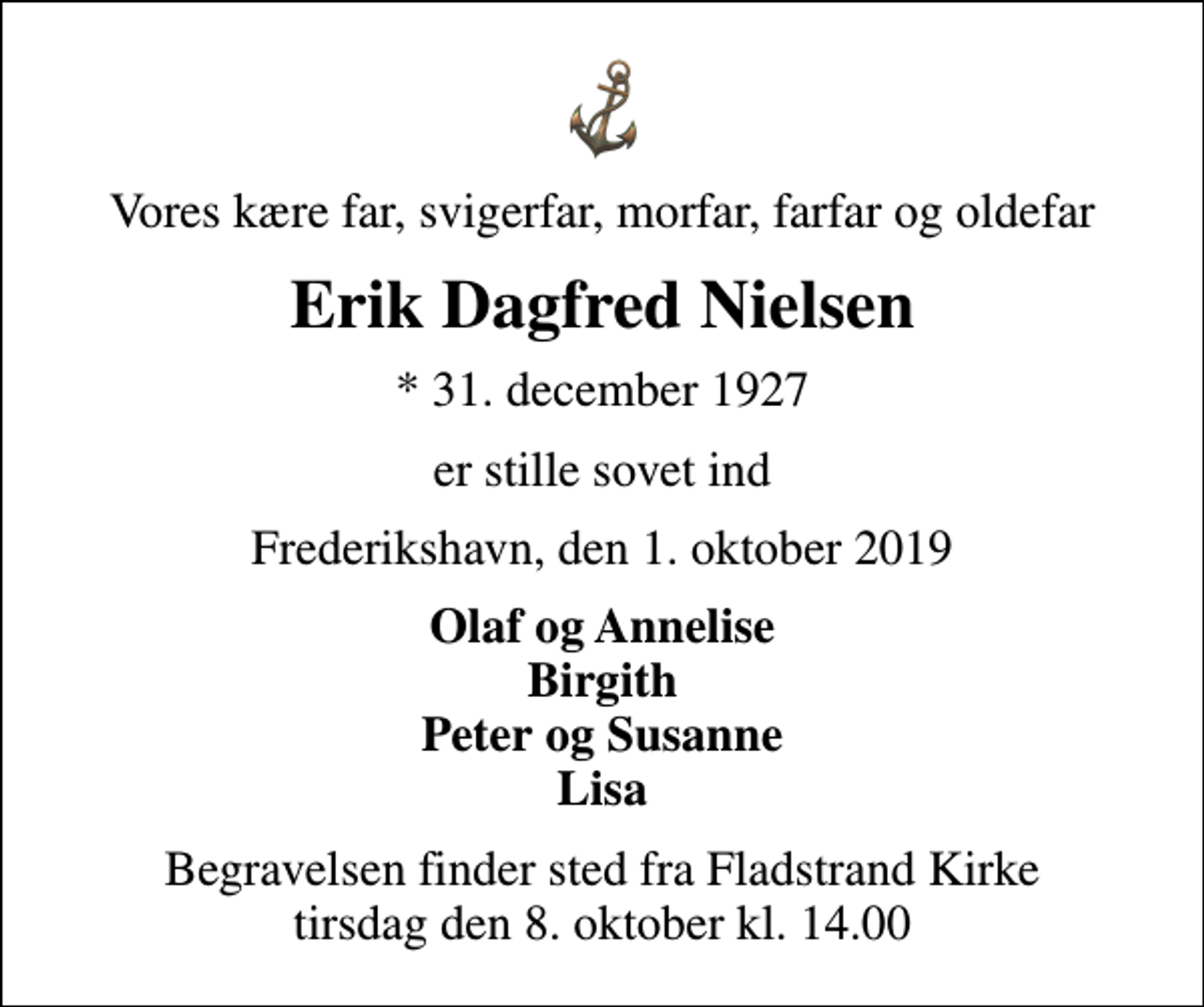 <p>Vores kære far, svigerfar, morfar, farfar og oldefar<br />Erik Dagfred Nielsen<br />* 31. december 1927<br />er stille sovet ind<br />Frederikshavn, den 1. oktober 2019<br />Olaf og Annelise Birgith Peter og Susanne Lisa<br />Begravelsen finder sted fra Fladstrand Kirke tirsdag den 8. oktober kl. 14.00</p>
