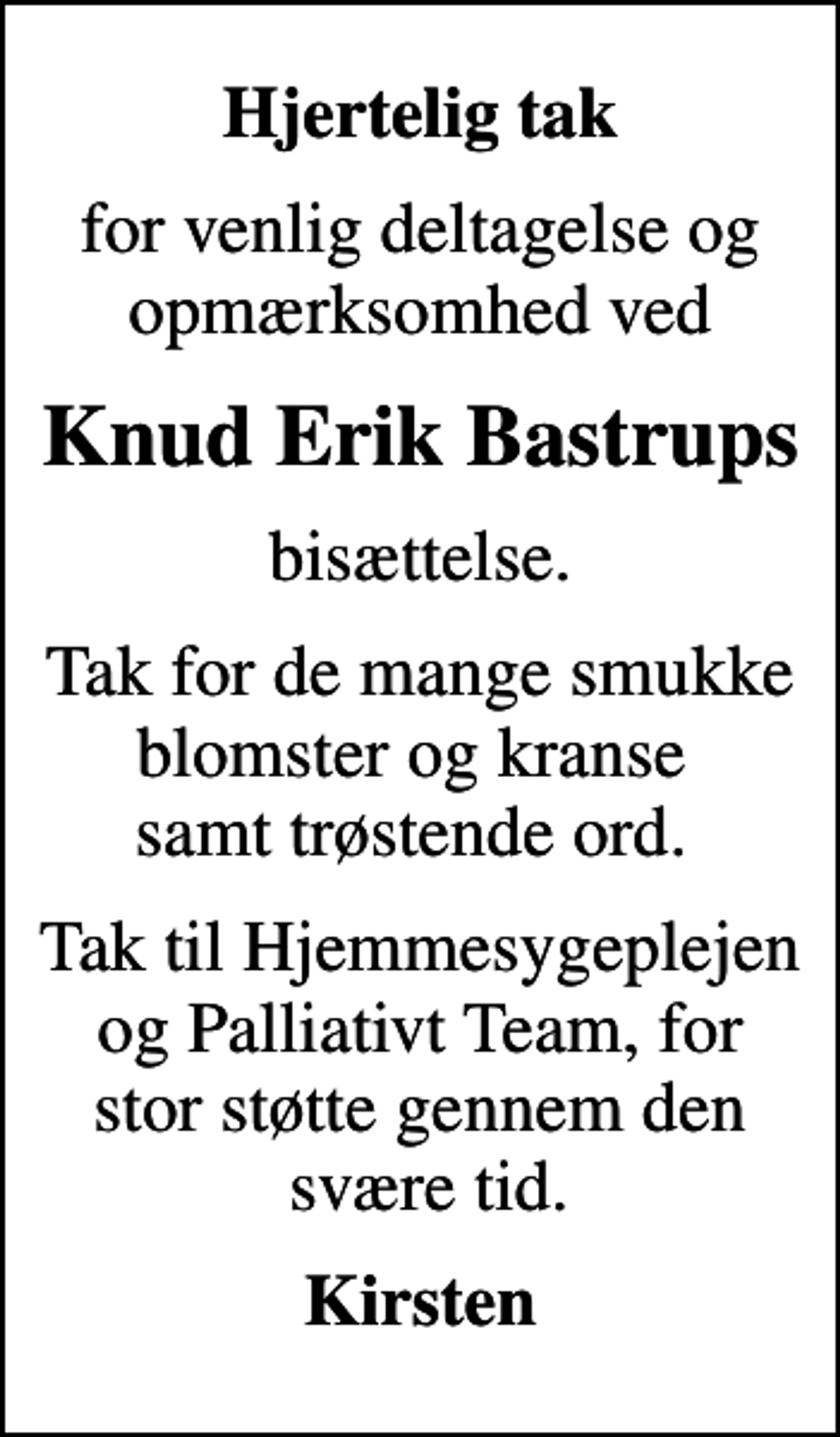 <p>Hjertelig tak<br />for venlig deltagelse og opmærksomhed ved<br />Knud Erik Bastrups<br />bisættelse.<br />Tak for de mange smukke blomster og kranse samt trøstende ord.<br />Tak til Hjemmesygeplejen og Palliativt Team, for stor støtte gennem den svære tid.<br />Kirsten</p>