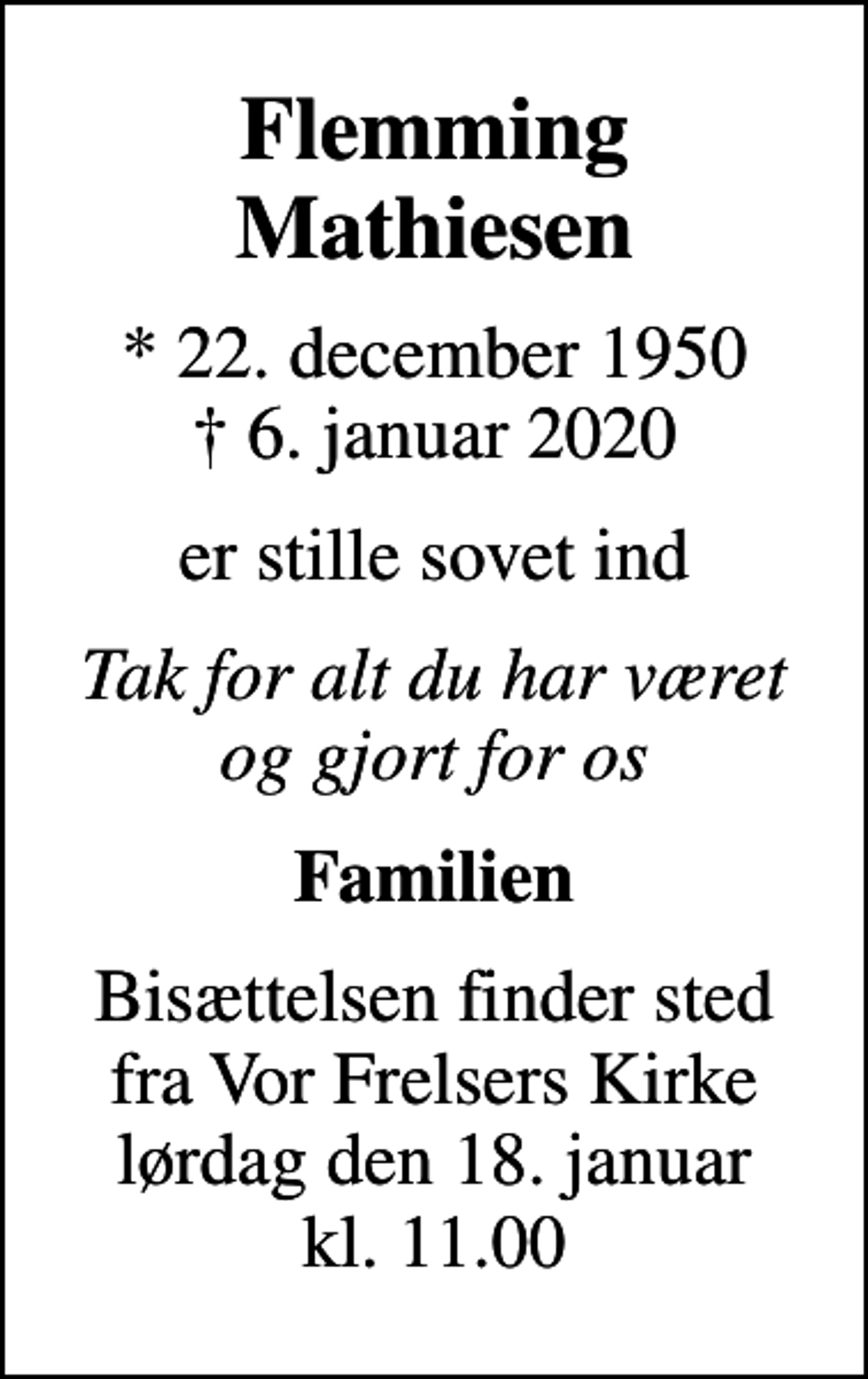 <p>Flemming Mathiesen<br />* 22. december 1950<br />✝ 6. januar 2020<br />er stille sovet ind<br />Tak for alt du har været og gjort for os<br />Familien<br />Bisættelsen finder sted fra Vor Frelsers Kirke lørdag den 18. januar kl. 11.00</p>