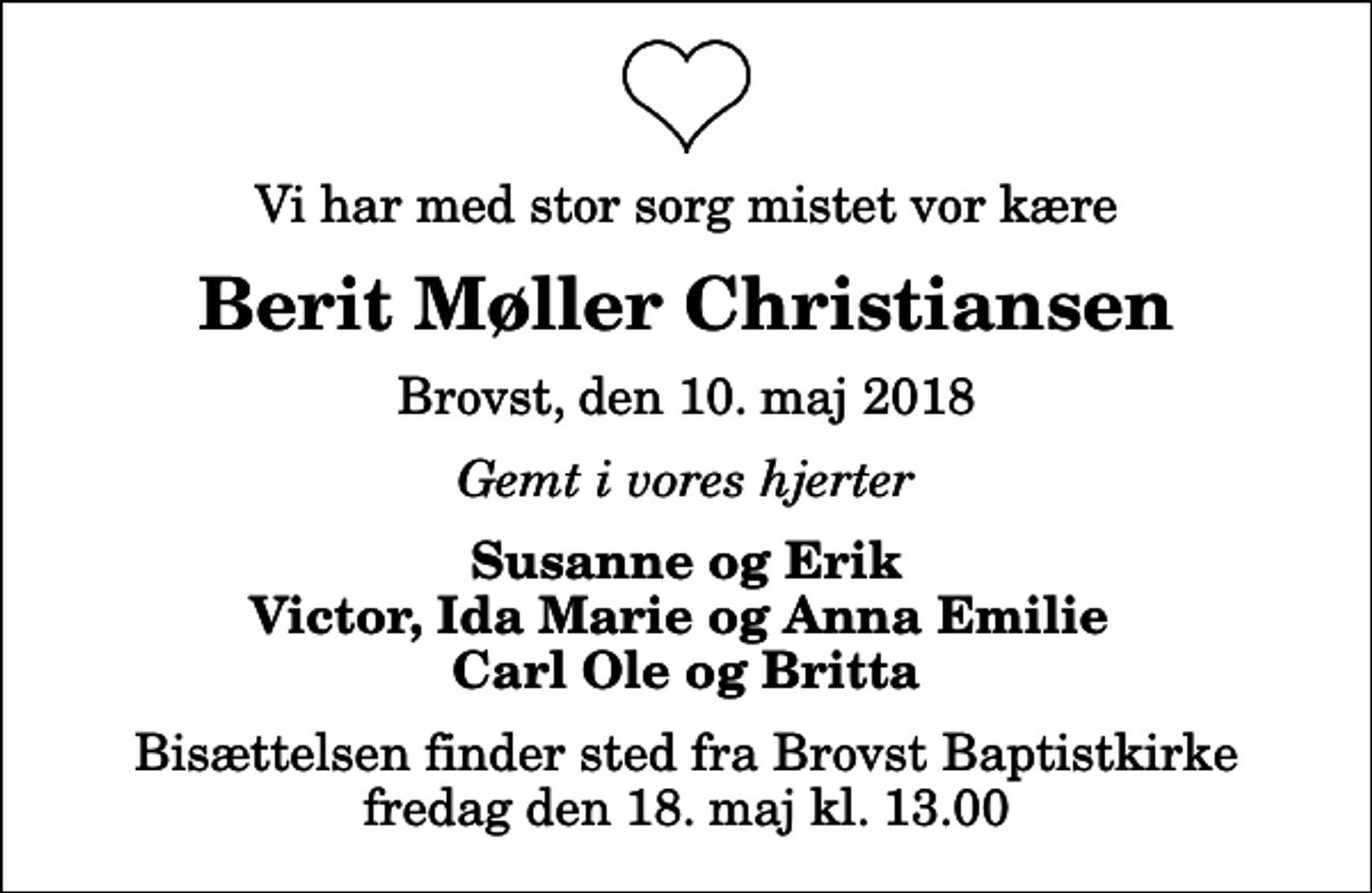 <p>Vi har med stor sorg mistet vor kære<br />Berit Møller Christiansen<br />Brovst, den 10. maj 2018<br />Gemt i vores hjerter<br />Susanne og Erik Victor, Ida Marie og Anna Emilie Carl Ole og Britta<br />Bisættelsen finder sted fra Brovst Baptistkirke fredag den 18. maj kl. 13.00</p>